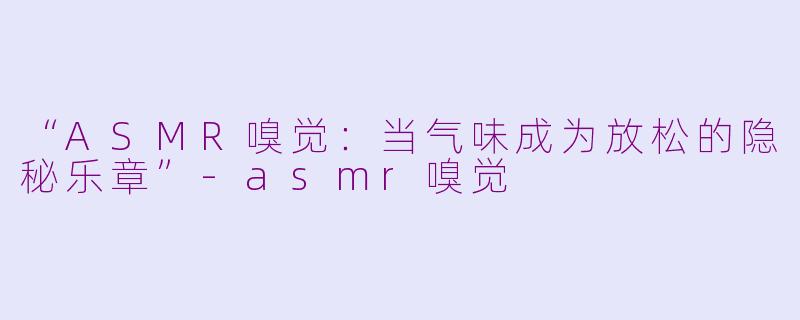 “ASMR嗅觉：当气味成为放松的隐秘乐章”-asmr嗅觉