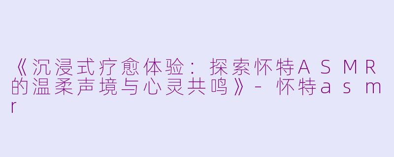 《沉浸式疗愈体验：探索怀特ASMR的温柔声境与心灵共鸣》-怀特asmr