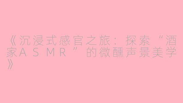 《沉浸式感官之旅：探索“酒家ASMR”的微醺声景美学》