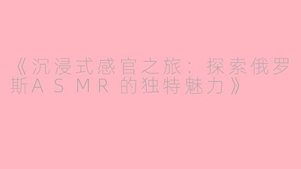 《沉浸式感官之旅：探索俄罗斯ASMR的独特魅力》