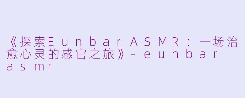 《探索EunbarASMR：一场治愈心灵的感官之旅》-eunbar asmr
