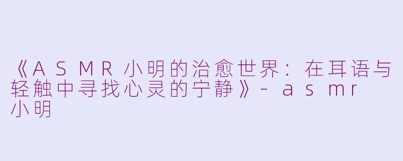 《ASMR小明的治愈世界：在耳语与轻触中寻找心灵的宁静》-asmr 小明