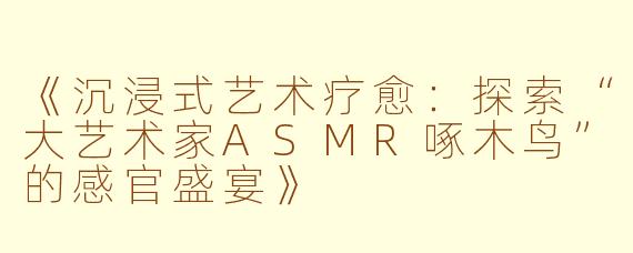 《沉浸式艺术疗愈：探索“大艺术家ASMR啄木鸟”的感官盛宴》