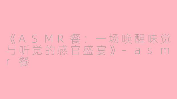 《ASMR餐：一场唤醒味觉与听觉的感官盛宴》-asmr餐