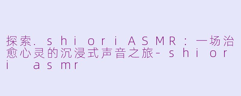 探索.shioriASMR：一场治愈心灵的沉浸式声音之旅-shiori asmr