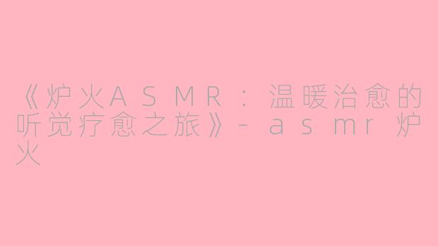 《炉火ASMR：温暖治愈的听觉疗愈之旅》-asmr炉火