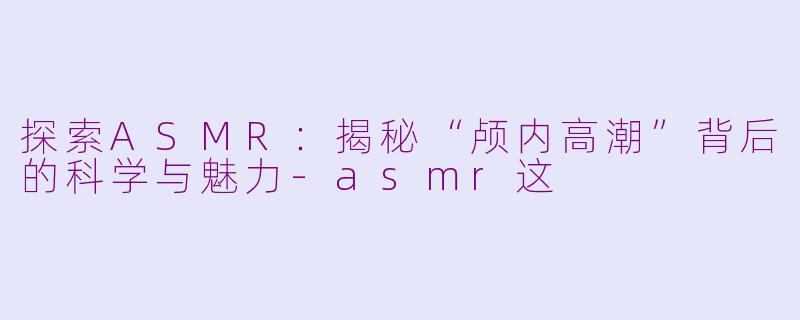 探索ASMR：揭秘“颅内高潮”背后的科学与魅力-asmr这
