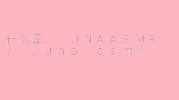 什么是.LUNAASMR.？-luna asmr