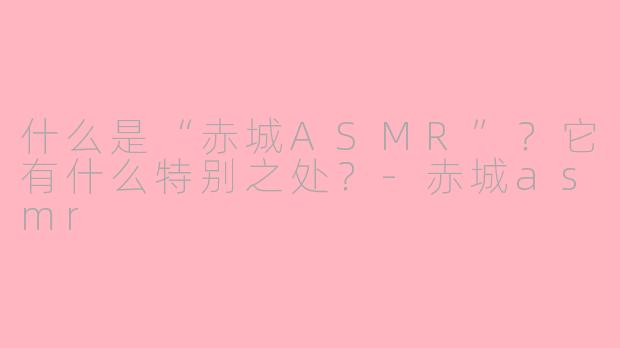 什么是“赤城ASMR”？它有什么特别之处？-赤城asmr
