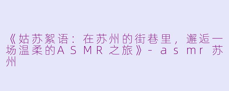 《姑苏絮语：在苏州的街巷里，邂逅一场温柔的ASMR之旅》-asmr苏州