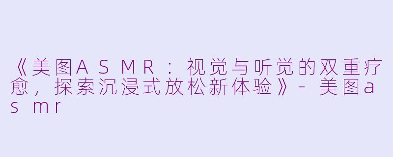 《美图ASMR：视觉与听觉的双重疗愈，探索沉浸式放松新体验》-美图asmr