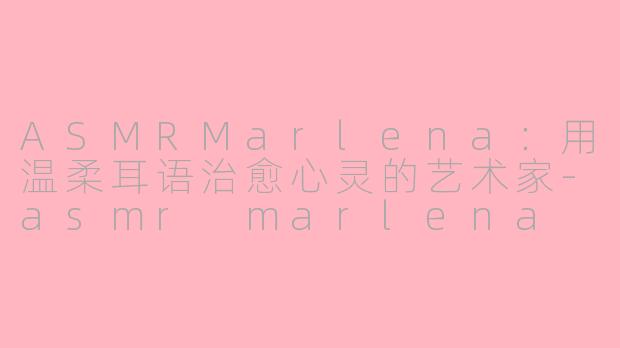 ASMRMarlena：用温柔耳语治愈心灵的艺术家-asmr marlena