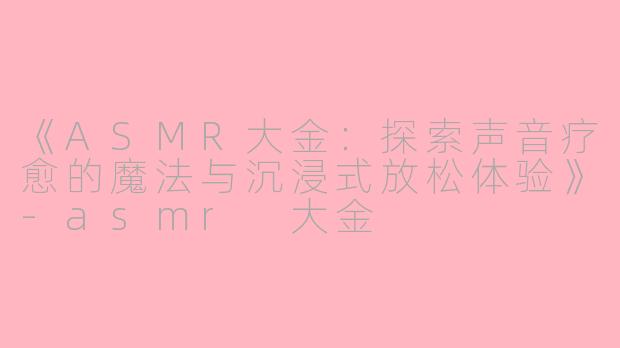 《ASMR大金：探索声音疗愈的魔法与沉浸式放松体验》-asmr 大金