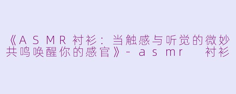 《ASMR衬衫：当触感与听觉的微妙共鸣唤醒你的感官》-asmr 衬衫