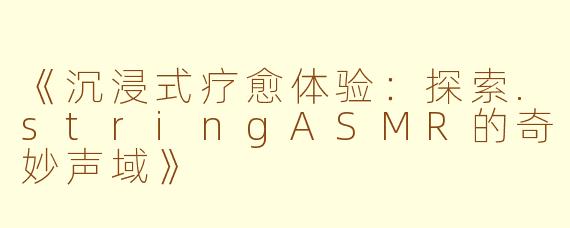 《沉浸式疗愈体验：探索.stringASMR的奇妙声域》