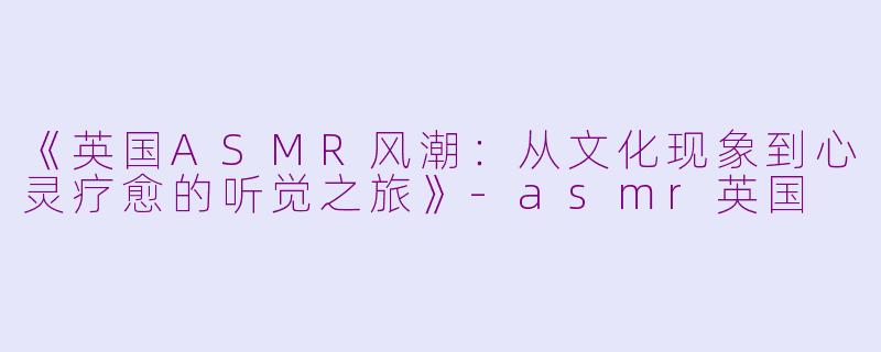 《英国ASMR风潮：从文化现象到心灵疗愈的听觉之旅》-asmr英国