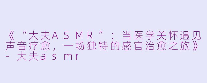 《“大夫ASMR”：当医学关怀遇见声音疗愈，一场独特的感官治愈之旅》-大夫asmr