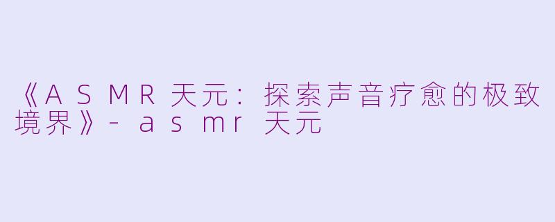 《ASMR天元：探索声音疗愈的极致境界》-asmr天元