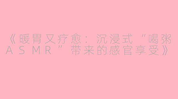 《暖胃又疗愈：沉浸式“喝粥ASMR”带来的感官享受》