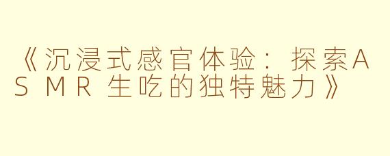 《沉浸式感官体验：探索ASMR生吃的独特魅力》