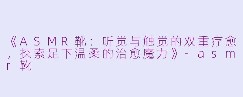 《ASMR靴：听觉与触觉的双重疗愈，探索足下温柔的治愈魔力》-asmr靴