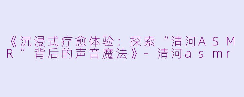 《沉浸式疗愈体验：探索“清河ASMR”背后的声音魔法》-清河asmr