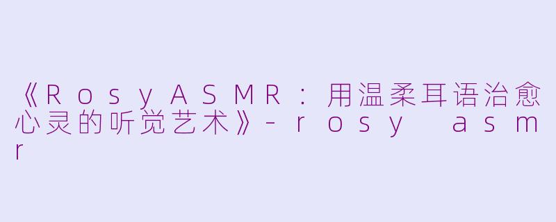 《RosyASMR：用温柔耳语治愈心灵的听觉艺术》-rosy asmr