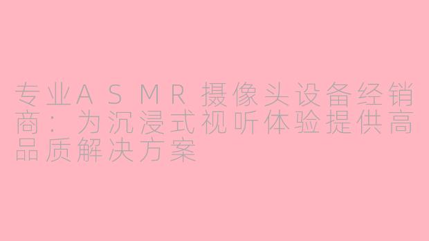 专业ASMR摄像头设备经销商：为沉浸式视听体验提供高品质解决方案