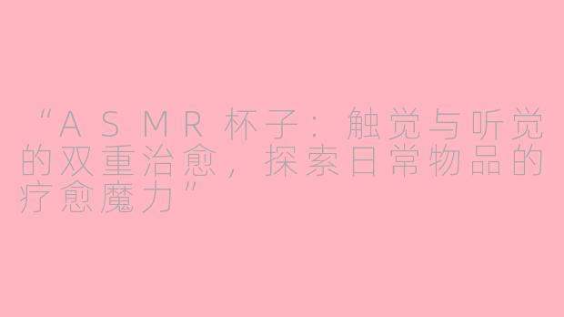 “ASMR杯子：触觉与听觉的双重治愈，探索日常物品的疗愈魔力”