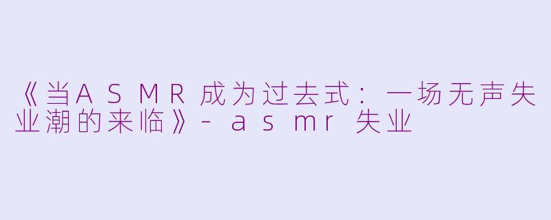 《当ASMR成为过去式：一场无声失业潮的来临》-asmr失业