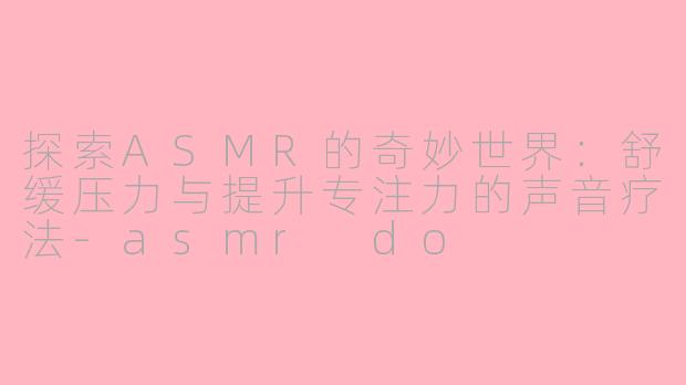 探索ASMR的奇妙世界:舒缓压力与提升专注力的声音疗法