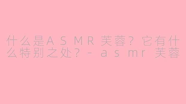 什么是ASMR芙蓉？它有什么特别之处？-asmr芙蓉