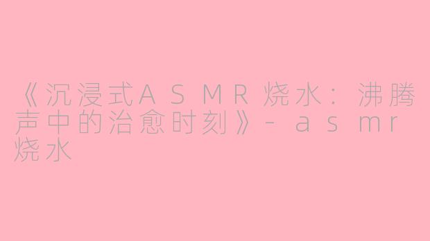 《沉浸式ASMR烧水：沸腾声中的治愈时刻》-asmr烧水