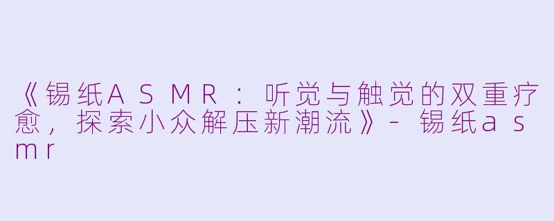 《锡纸ASMR：听觉与触觉的双重疗愈，探索小众解压新潮流》-锡纸asmr