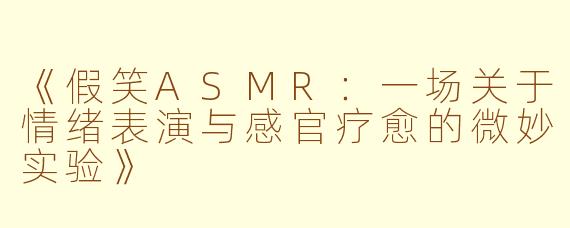 《假笑ASMR：一场关于情绪表演与感官疗愈的微妙实验》