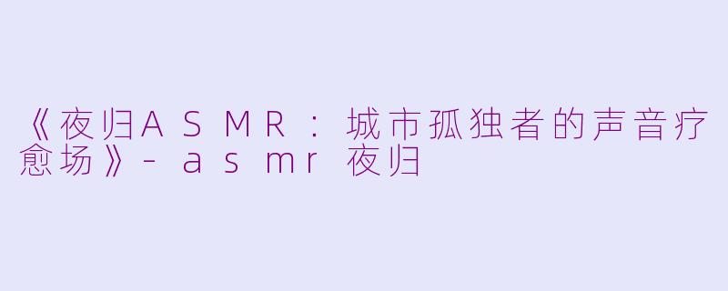《夜归ASMR：城市孤独者的声音疗愈场》-asmr夜归