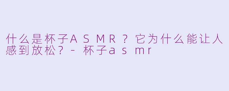 什么是杯子ASMR？它为什么能让人感到放松？-杯子asmr