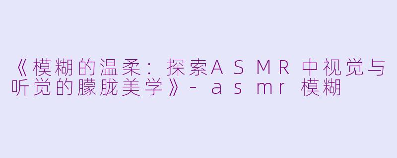 《模糊的温柔：探索ASMR中视觉与听觉的朦胧美学》-asmr模糊