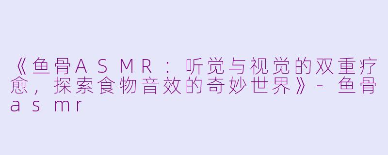 《鱼骨ASMR：听觉与视觉的双重疗愈，探索食物音效的奇妙世界》-鱼骨asmr