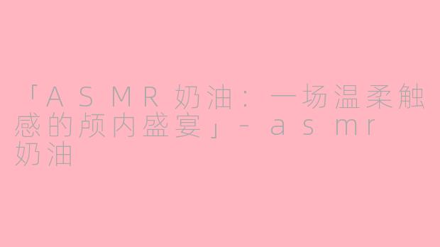 「ASMR奶油:一场温柔触感的颅内盛宴」