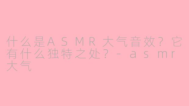 什么是ASMR大气音效？它有什么独特之处？-asmr大气