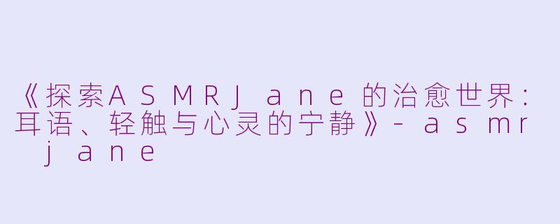 《探索ASMRJane的治愈世界：耳语、轻触与心灵的宁静》-asmr jane