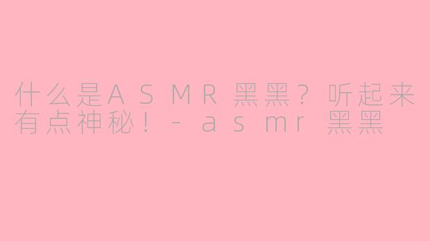 什么是ASMR黑黑？听起来有点神秘！-asmr黑黑