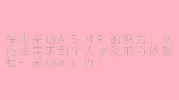 探索采购ASMR的魅力：从商业需求到个人享受的奇妙旅程-采购asmr
