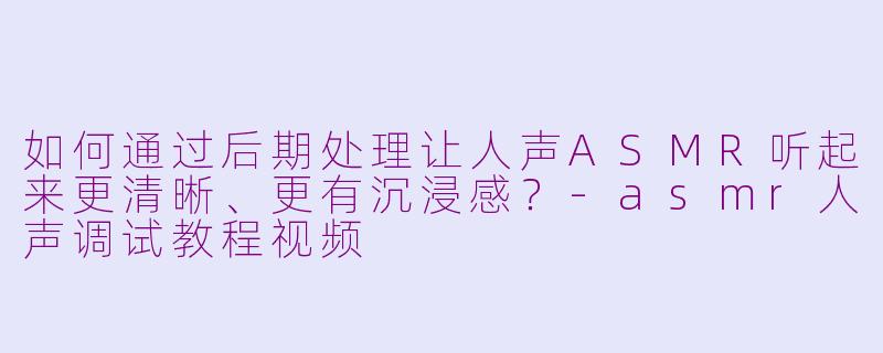 如何通过后期处理让人声ASMR听起来更清晰、更有沉浸感？-asmr人声调试教程视频