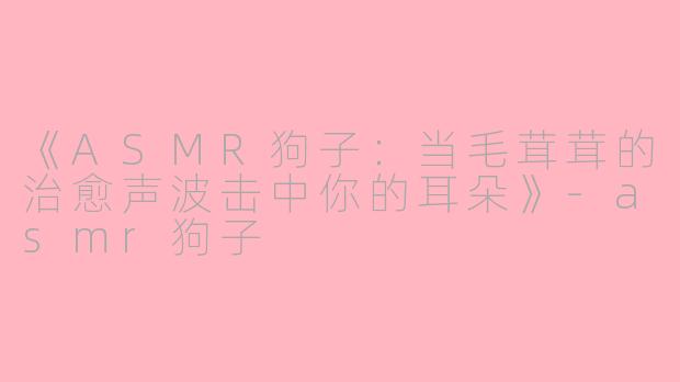 《ASMR狗子：当毛茸茸的治愈声波击中你的耳朵》-asmr狗子