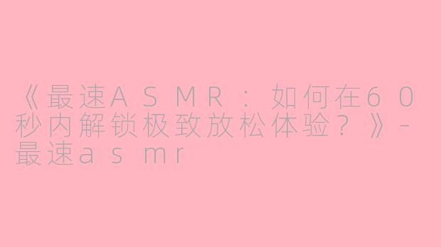 《最速ASMR：如何在60秒内解锁极致放松体验？》-最速asmr
