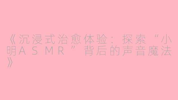 《沉浸式治愈体验：探索“小明ASMR”背后的声音魔法》