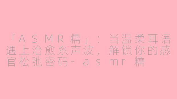 「ASMR糯」：当温柔耳语遇上治愈系声波，解锁你的感官松弛密码-asmr糯