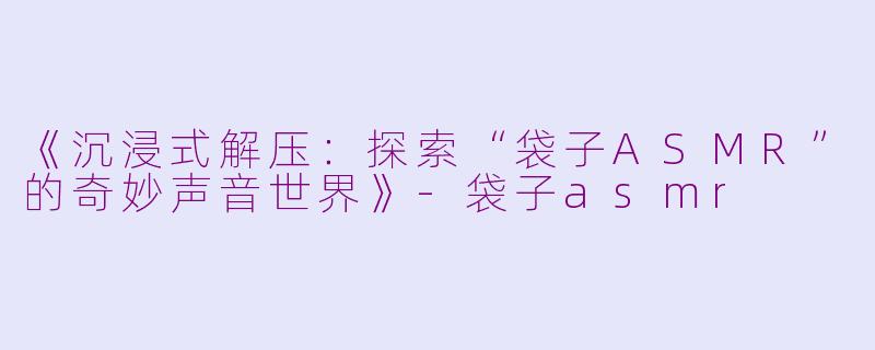 《沉浸式解压：探索“袋子ASMR”的奇妙声音世界》-袋子asmr